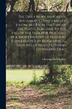 The Daily News' History of Buchanan County and St. Joseph, Mo. From the Time of the Platte Purchase to the end of the Year 1898. Preceded by a Short History of Missouri. Supplemented by Biographical Sketches of Noted Citizens, Living and Dead