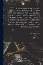 A History of American Manufactures From 1608 to 1860 ... Comprising Annals of the Industry of the United States in Machinery, Manufactures and Useful Arts, With a Notice of the Important Inventions, Tariffs, and the Results of Each Decennial Census