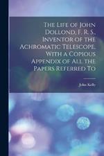 The Life of John Dollond, F. R. S., Inventor of the Achromatic Telescope, With a Copious Appendix of all the Papers Referred To