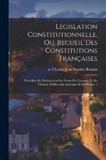 Législation Constitutionnelle, Ou, Recueil Des Constitutions Françaises: Précédées De Déclarations Des Droits De L'homme Et Du Citoyen, Publiées En Amérique Et En France \