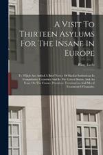 A Visit To Thirteen Asylums For The Insane In Europe: To Which Are Added A Brief Notice Of Similar Institutions In Transatlantic Countries And In The United States, And An Essay On The Causes, Duration, Termination And Moral Treatment Of Insanity,