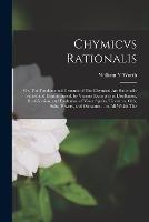 Chymicvs Rationalis: Or, The Fundamental Grounds of The Chymical Art Rationally Stated and Demonstrated, by Various Examples in Distillation, Rectification, and Exaltation of Vinor Spirits, Tinctures, Oyls, Salts, Powers, and Oleosums ... in All Which The