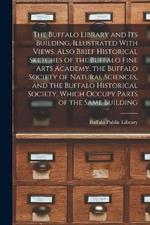The Buffalo Library and its Building. Illustrated With Views. Also Brief Historical Sketches of the Buffalo Fine Arts Academy, the Buffalo Society of Natural Sciences, and the Buffalo Historical Society, Which Occupy Parts of the Same Building