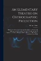 An Elementary Treatise on Orthographic Projection: Being a new Method of Teaching the Science, of Mechanical and Engineering Drawing, Intended for the Instruction of Engineers, Architects, Builders, Smiths, Masons, and Bricklayers, and for the use of Sch