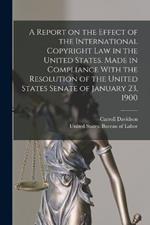 A Report on the Effect of the International Copyright Law in the United States. Made in Compliance With the Resolution of the United States Senate of January 23, 1900