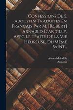 Confessions De S. Augustin, Traduites En Francais Par M. [robert] Arnauld D'andilly, Avec Le Traite De La Vie Heureuse, Du Meme Saint...