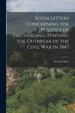 Seven Letters Concerning the Politics of Switzerland, Pending the Outbreak of the Civil War in 1847