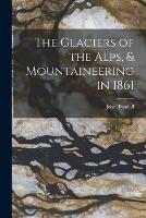 The Glaciers of the Alps, & Mountaineering in 1861