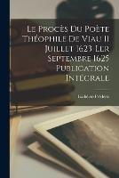 Le proces du Poete Theophile de Viau 11 Juillet 1623-ler Septembre 1625 Publication Integrale