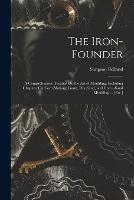 The Iron-Founder: A Comprehensive Treaties On the Art of Moulding. Including Chapters On Core-Making; Loam, Dry-Sand, and Green-Sand Moulding ... [Etc.]