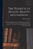 The Toilette of Health, Beauty, and Fashion ...: Including the Comforts of Dress and the Decorations of the Neck ... With Directions for the Use of Most Safe and Salutary Cosmetics ... and a Variety of Select Recipes for the Dressing Room of Both Sexes