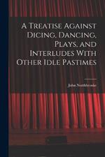 A Treatise Against Dicing, Dancing, Plays, and Interludes With Other Idle Pastimes