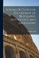 A Smaller Classical Dictionary of Biography, Mythology, and Geography