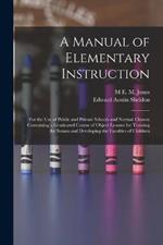 A Manual of Elementary Instruction: For the Use of Public and Private Schools and Normal Classes; Containing a Graduated Course of Object Lessons for Training the Senses and Developing the Faculties of Children