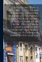 Interesting Tracts, Relating to the Island of Jamaica, Consisting of Curious State-Papers, Councils of War, Letters, Petitions, Narratives, &c.&c. Which Throw Great Light On the History of That Island, From Its Conquest, Down to the Year 1702