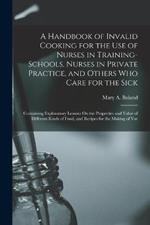 A Handbook of Invalid Cooking for the Use of Nurses in Training-Schools, Nurses in Private Practice, and Others Who Care for the Sick: Containing Explanatory Lessons On the Properties and Value of Different Kinds of Food, and Recipes for the Making of Var