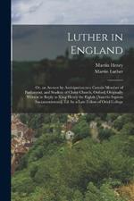 Luther in England: Or, an Answer by Anticipation to a Certain Member of Parliament, and Student of Christ Church, Oxford, Originally Written in Reply to King Henry the Eighth [Assertio Septem Sacramentorum]. Ed. by a Late Fellow of Oriel College