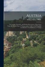 Austria: Its Literary, Scientific, and Medical Institutions: With Notes Upon the Present State of Science, and a Guide to the Hospitals and Sanatory Establishments of Vienna