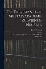 Die Theresianische Militär-Akademie Zu Wiener-Neustad: Und Ihre Zöglinge Von Der Gründung Der Anstalt Bis Auf Unsere Tage