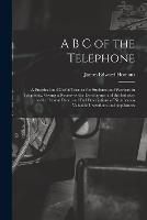 A B C of the Telephone: A Practical and Useful Treatise for Students and Workers in Telephony, Giving a Review of the Development of the Industry to the Present Date, and Full Descriptions of Numberous Valuable Inventions and Appliances