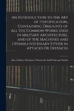 An Introduction to the Art of Fortification, Containing Draughts of All the Common Works Used in Military Architecture, and of the Machines and Utensils Necessary Either in Attacks Or Defences: Also a Military Dictionary, Wherein the Said Works and Machin