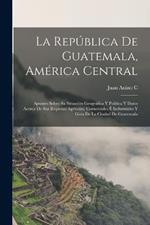 La Republica De Guatemala, America Central: Apuntes Sobre Su Situacion Geografica Y Politica Y Datos Acerca De Sus Riquezas Agricolas, Comerciales E Industriales Y Guia De La Ciudad De Guatemala