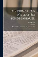 Der Primat Des Willens Bei Schopenhauer: Eine Kritische Untersuchung Der Psychologischen Grundanschauung Schopenauers ...