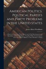 American Politics. Political Parties and Party Problems in the United States; a Sketch of American Party History and of the Development and Operations of Party Machinery, Together With a Consideration of Certain Party Problems in Their Relations to Politi