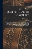 Britain Independent of Commerce; or, Proofs, Deduced From an Investigation Into the True Causes of the Wealth of Nations, That our Riches, Prosperity, and Power, are Derived From Sources Inherent in Ourselves, and Would not be Affected, Even Though our Co