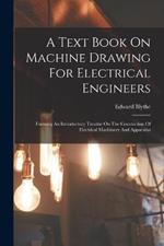 A Text Book On Machine Drawing For Electrical Engineers: Forming An Introductory Treatise On The Constuction Of Electrical Machinery And Apparatus