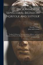 Engravings Of Sepulchral Brasses In Norfolk And Suffolk: Tending To Illustrate The Ecclesiastical, Military, And Civil Costume As Well As To Preserve Memorials Of Ancient Families In That County; Volume 1