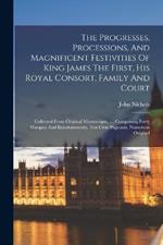 The Progresses, Processions, And Magnificent Festivities Of King James The First, His Royal Consort, Family And Court: Collected From Original Manuscripts, ..., Comprising Forty Masques And Entertainments, Ten Civic Pageants, Numerous Original