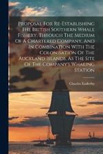 Proposal For Re-establishing The British Southern Whale Fishery, Through The Medium Of A Chartered Company, And In Combination With The Colonisation Of The Auckland Islands, As The Site Of The Company's Whaling Station