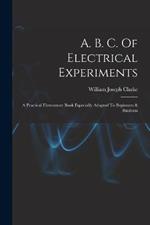 A. B. C. Of Electrical Experiments: A Practical Elementary Book Especially Adapted To Beginners & Students