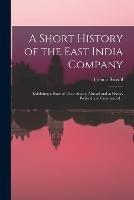 A Short History of the East India Company: Exhibiting a State of Their Affairs, Abroad and at Home, Political and Commercial ..