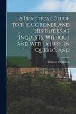 A Practical Guide to the Coroner And his Duties at Inquests, Without And With a Jury, in Quebec, And