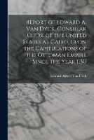 Report of Edward A. Van Dyck, Consular Clerk of the United States at Cairo, Upon the Capitulations of the Ottoman Empire Since the Year 1150