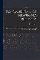 Fundamentals of Newspaper Building: A Brief Consideration of the General Business Principles Involved in Starting a Daily Newspaper