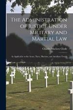 The Administration of Justice Under Military and Martial Law: As Applicable to the Army, Navy, Marines, and Auxiliary Forces