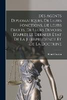 Des Agents Diplomatiques, De Leurs Fonctions, De Leurs Droits, De Leurs Devoirs D'apres Le Dernier Etat De La Jurisprudence Et De La Doctrine