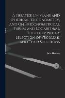 A Treatise On Plane and Spherical Trigonometry, and On Trigonometrical Tables and Logarithms, Together With a Selection of Problems and Their Solutions