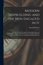 Modern Shipbuilding and the men Engaged in It: A Review of Recent Progress in Steamship Design and Construction, Together With Descriptions of Notable Shipyards, Statistics of Work Done in the Principal Building Districts