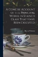 A Concise Account of the Principal Works in Stained Glass That Have Been Executed