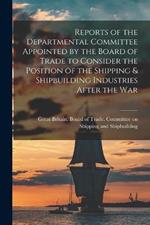 Reports of the Departmental Committee Appointed by the Board of Trade to Consider the Position of the Shipping & Shipbuilding Industries After the War