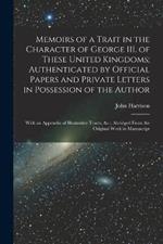 Memoirs of a Trait in the Character of George III. of These United Kingdoms; Authenticated by Official Papers and Private Letters in Possession of the Author: With an Appendix of Illustrative Tracts,   Abridged From the Original Work in Manuscript