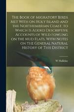 The Book of Migratory Birds met With on Holy Island and the Northumbrian Coast, to Which is Added Descriptive Accounts of Wild Fowling on the mud Flats, With Notes on the General Natural History of This District