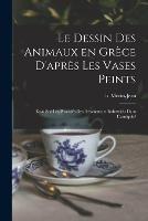 Le dessin des animaux en Grece d'apres les vases peints: Essai sur les procedes des dessinateurs industriels dans l'antiquite