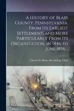 A History of Blair County, Pennsylvania. From its Earliest Settlement, and More Particularly From its Organization, in 1846 to June 1896 ..