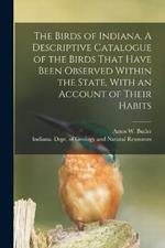 The Birds of Indiana. A Descriptive Catalogue of the Birds That Have Been Observed Within the State, With an Account of Their Habits