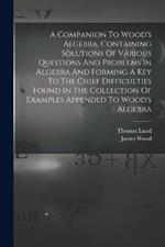 A Companion To Wood's Algebra, Containing Solutions Of Various Questions And Problems In Algebra And Forming A Key To The Chief Difficulties Found In The Collection Of Examples Appended To Wood's Algebra
